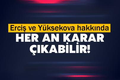 Erciş ve Yüksekova hakkında her an karar çıkabilir!