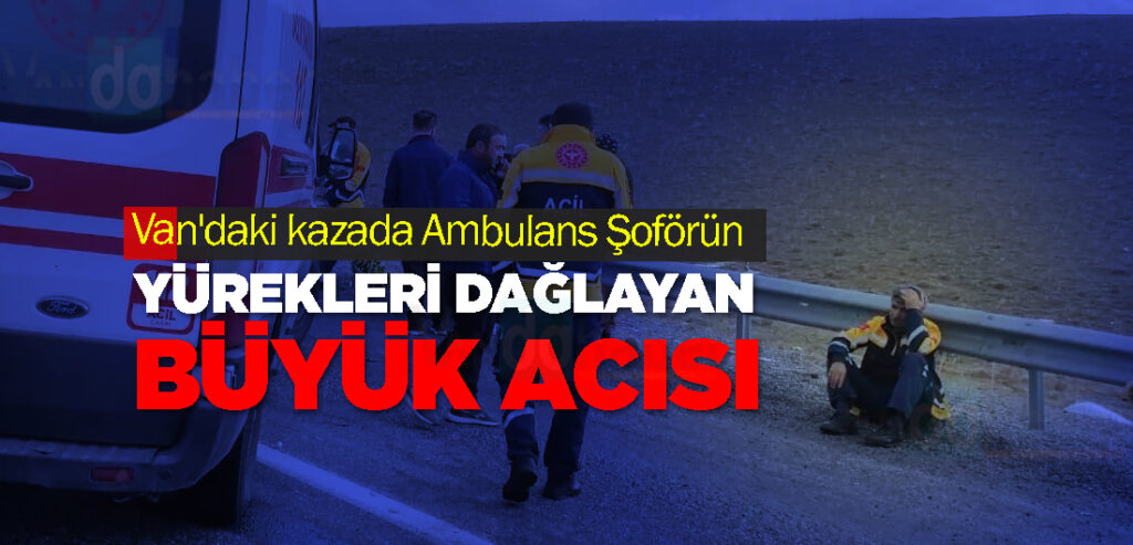 Van'daki kazada Ambulans Şoförün Yürekleri Dağlayan Büyük Acısı