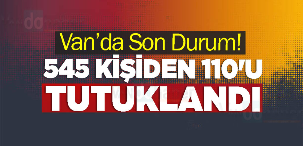 Van’da Son Durum! 545 Kişiden 110'u tutuklandı
