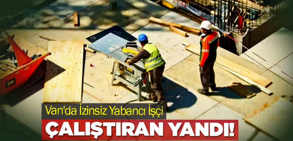 Van'da İzinsiz Yabancı İşçi Çalıştıran Yandı!