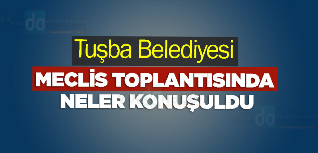 Tuşba Belediyesi Meclis Toplantısında neler konuşuldu